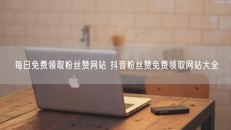 每日免费领取粉丝赞网站 抖音粉丝赞免费领取网站大全