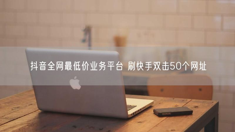 抖音全网最低价业务平台 刷快手双击50个网址