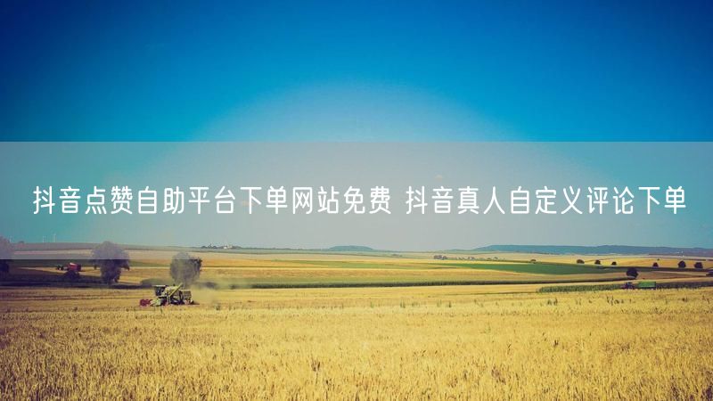 抖音点赞自助平台下单网站免费 抖音真人自定义评论下单