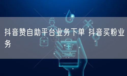 抖音赞自助平台业务下单 抖音买粉业务