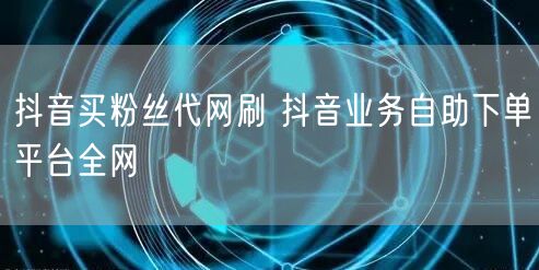 抖音买粉丝代网刷 抖音业务自助下单平台全网