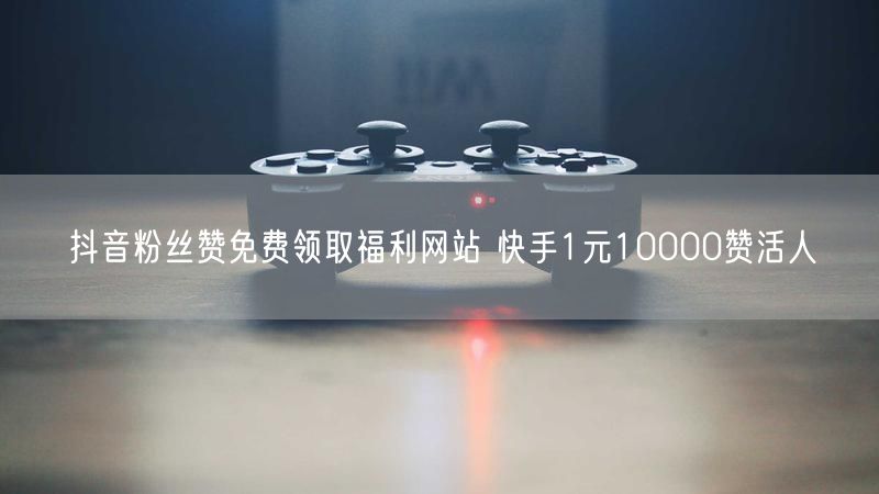 抖音粉丝赞免费领取福利网站 快手1元10000赞活人