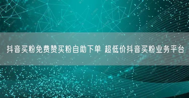 抖音买粉免费赞买粉自助下单 超低价抖音买粉业务平台