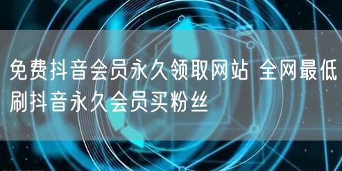 免费抖音会员永久领取网站 全网最低刷抖音永久会员买粉丝