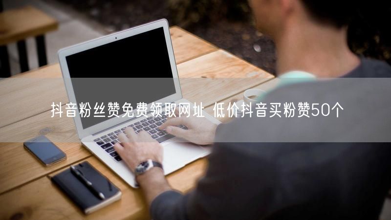 抖音粉丝赞免费领取网址 低价抖音买粉赞50个