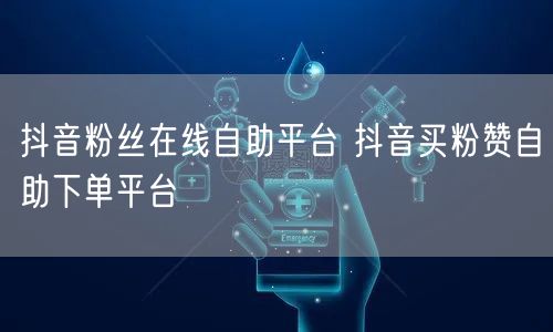 抖音粉丝在线自助平台 抖音买粉赞自助下单平台