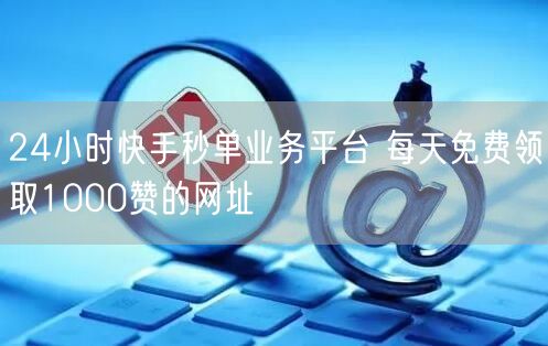 24小时快手秒单业务平台 每天免费领取1000赞的网址