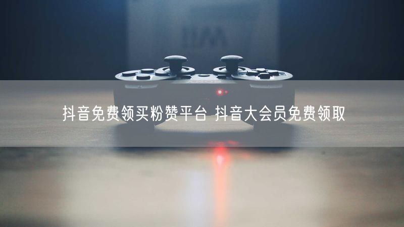 抖音免费领买粉赞平台 抖音大会员免费领取