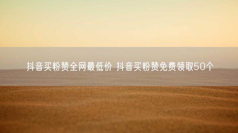 抖音买粉赞全网最低价 抖音买粉赞免费领取50个