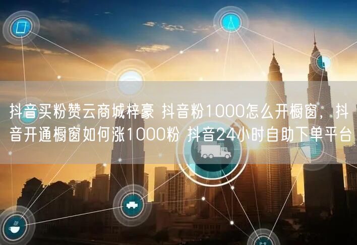 抖音买粉赞云商城梓豪 抖音粉1000怎么开橱窗，抖音开通橱窗如何涨1000粉 抖音24小时自助下单平台