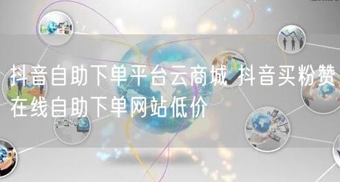 抖音自助下单平台云商城 抖音买粉赞在线自助下单网站低价