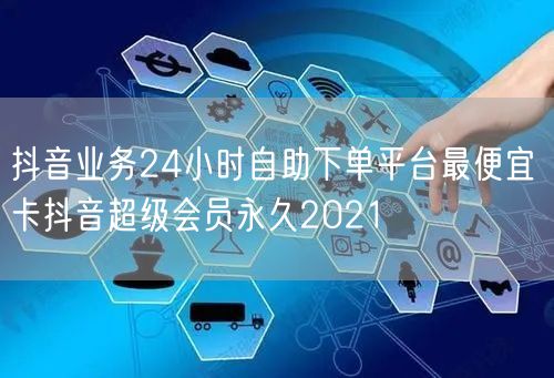 抖音业务24小时自助下单平台最便宜 卡抖音超级会员永久2021