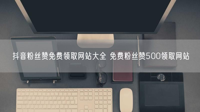 抖音粉丝赞免费领取网站大全 免费粉丝赞500领取网站