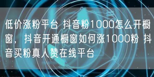 低价涨粉平台 抖音粉1000怎么开橱窗，抖音开通橱窗如何涨1000粉 抖音买粉真人赞在线平台