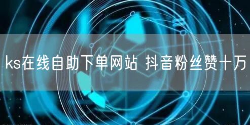 ks在线自助下单网站 抖音粉丝赞十万
