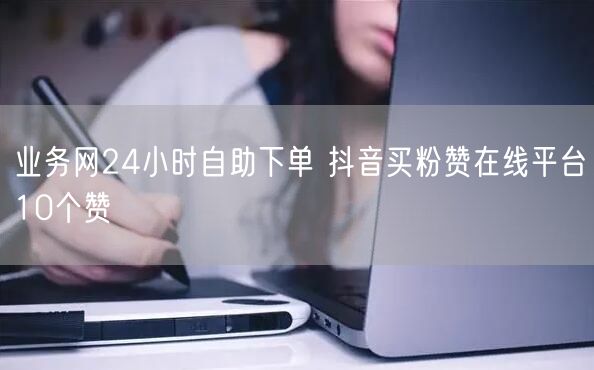 业务网24小时自助下单 抖音买粉赞在线平台10个赞