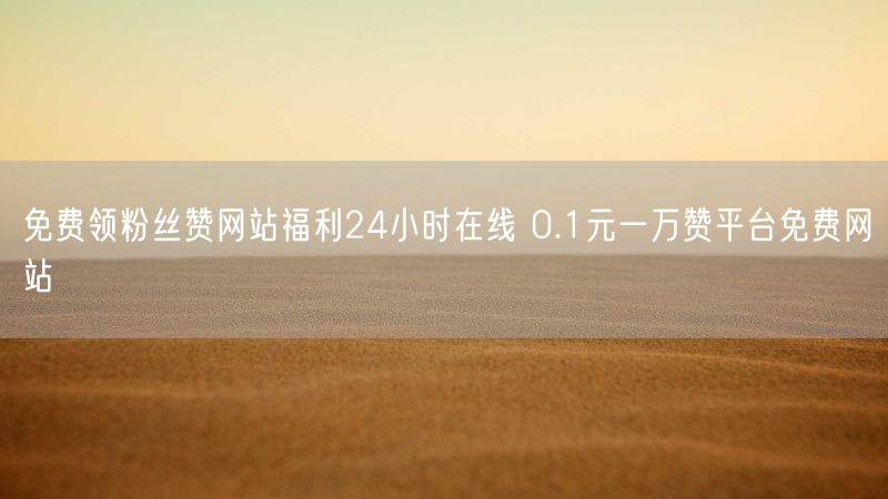 免费领粉丝赞网站福利24小时在线 0.1元一万赞平台免费网站