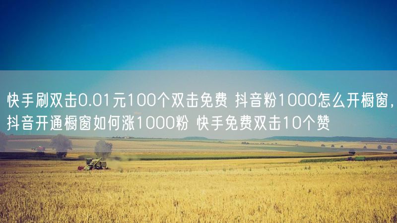 快手刷双击0.01元100个双击免费 抖音粉1000怎么开橱窗，抖音开通橱窗如何涨1000粉 快手免费双击10个赞