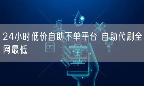 24小时低价自助下单平台 自助代刷全网最低