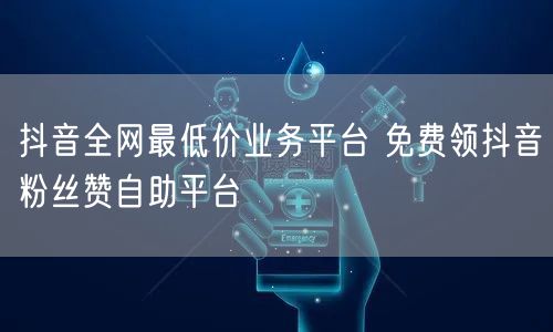 抖音全网最低价业务平台 免费领抖音粉丝赞自助平台
