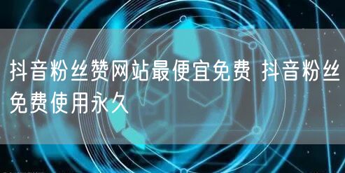 抖音粉丝赞网站最便宜免费 抖音粉丝免费使用永久