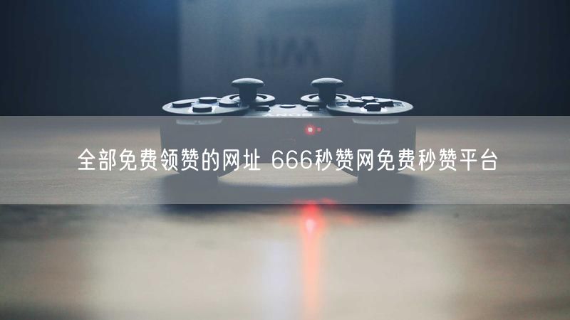 全部免费领赞的网址 666秒赞网免费秒赞平台