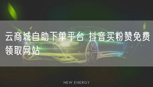 云商城自助下单平台 抖音买粉赞免费领取网站