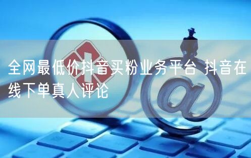 全网最低价抖音买粉业务平台 抖音在线下单真人评论