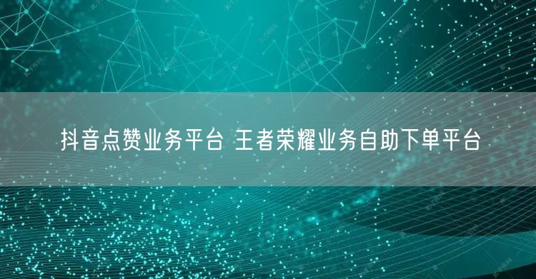 抖音点赞业务平台 王者荣耀业务自助下单平台