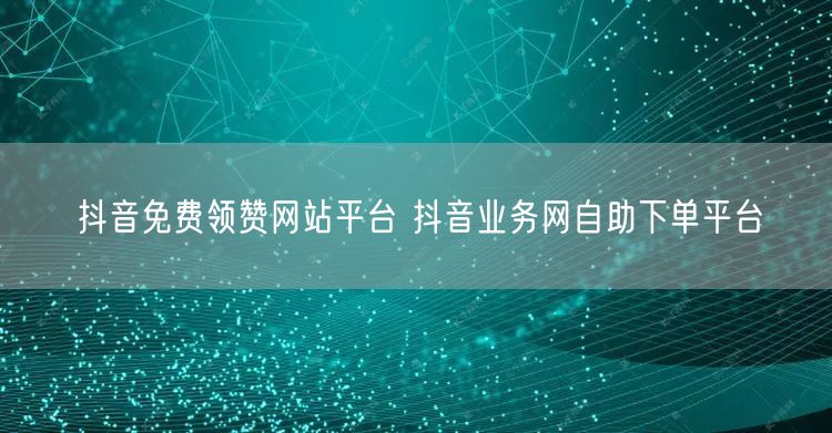 抖音免费领赞网站平台 抖音业务网自助下单平台