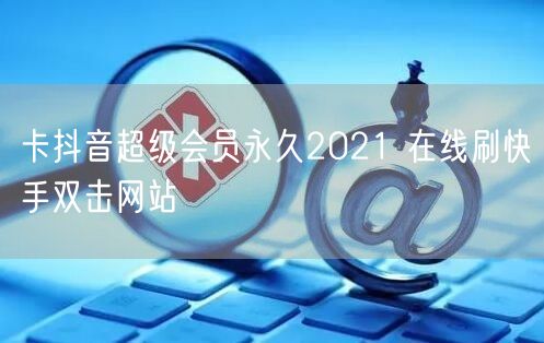 卡抖音超级会员永久2021 在线刷快手双击网站