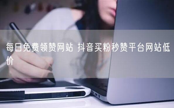 每日免费领赞网站 抖音买粉秒赞平台网站低价