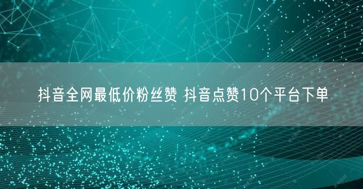 抖音全网最低价粉丝赞 抖音点赞10个平台下单