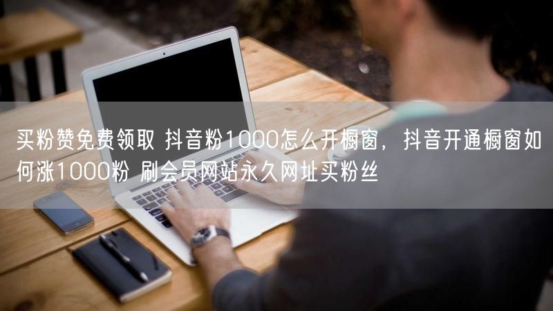 买粉赞免费领取 抖音粉1000怎么开橱窗，抖音开通橱窗如何涨1000粉 刷会员网站永久网址买粉丝