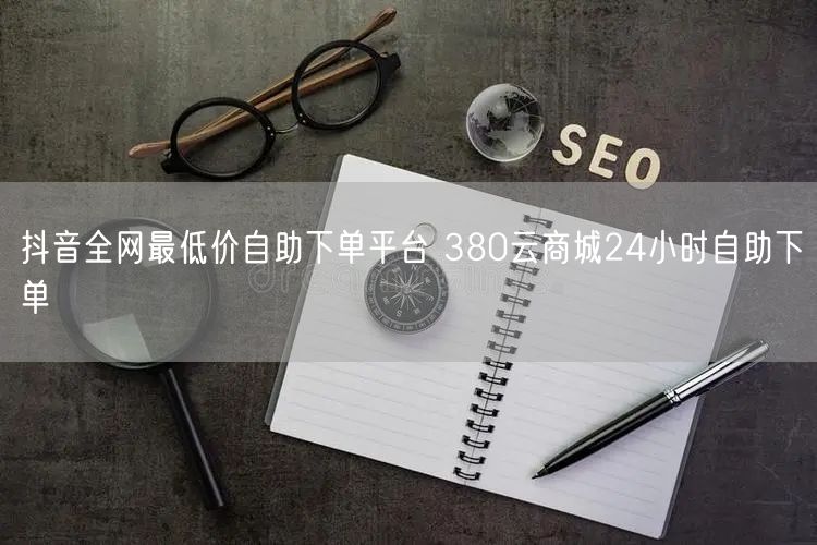 抖音全网最低价自助下单平台 380云商城24小时自助下单