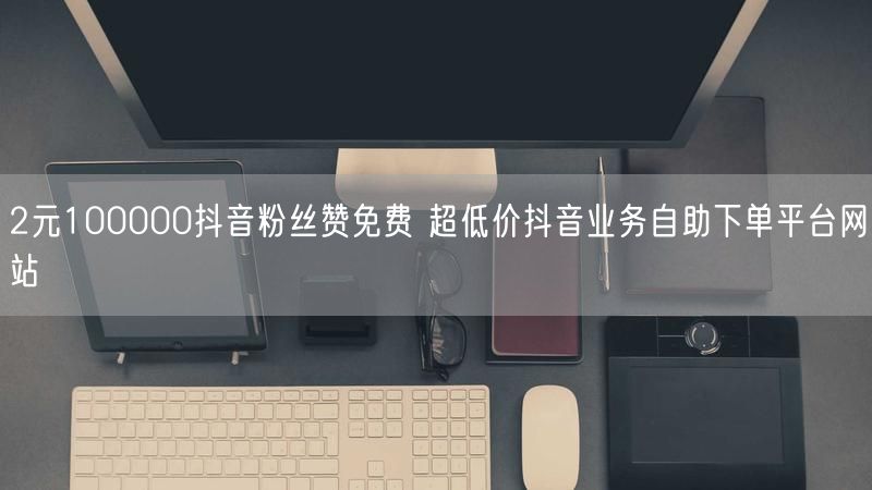 2元100000抖音粉丝赞免费 超低价抖音业务自助下单平台网站