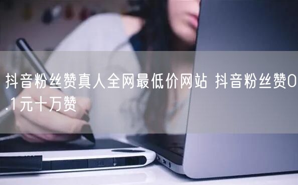 抖音粉丝赞真人全网最低价网站 抖音粉丝赞0.1元十万赞