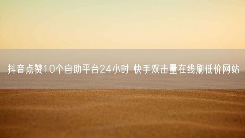 抖音点赞10个自助平台24小时 快手双击量在线刷低价网站