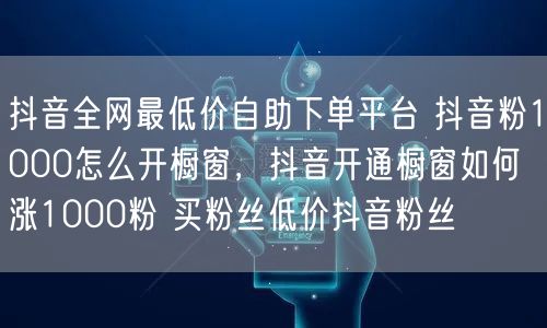 抖音全网最低价自助下单平台 抖音粉1000怎么开橱窗，抖音开通橱窗如何涨1000粉 买粉丝低价抖音粉丝