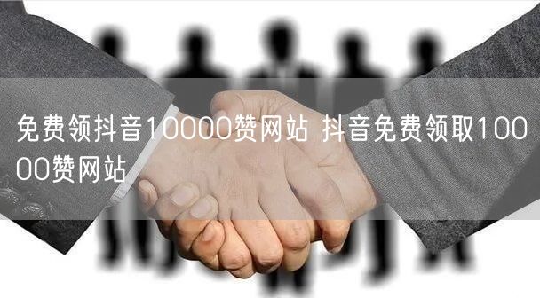 免费领抖音10000赞网站 抖音免费领取10000赞网站