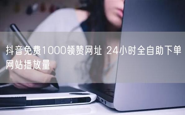 抖音免费1000领赞网址 24小时全自助下单网站播放量