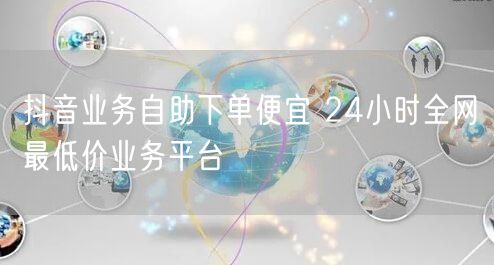 抖音业务自助下单便宜 24小时全网最低价业务平台