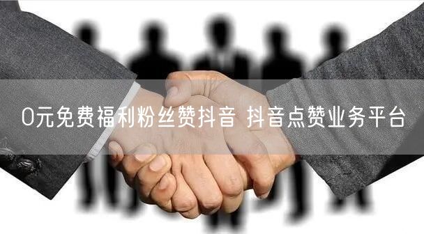 0元免费福利粉丝赞抖音 抖音点赞业务平台