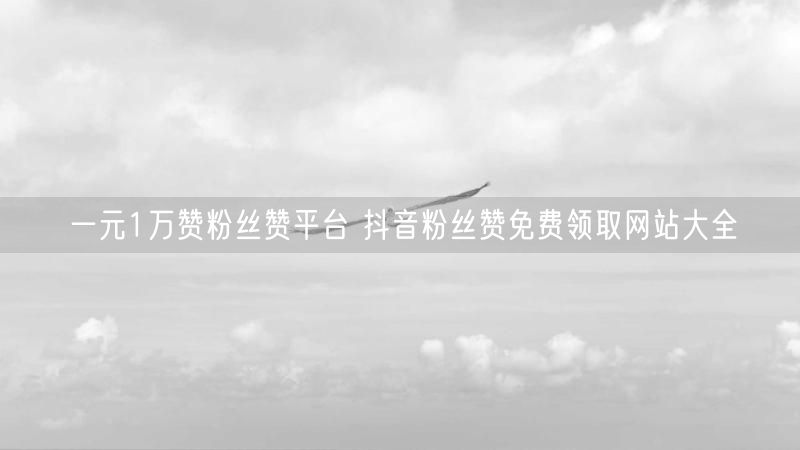 一元1万赞粉丝赞平台 抖音粉丝赞免费领取网站大全