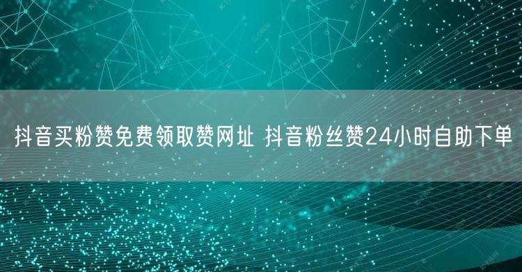 抖音买粉赞免费领取赞网址 抖音粉丝赞24小时自助下单