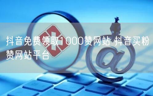 抖音免费领取1000赞网站 抖音买粉赞网站平台