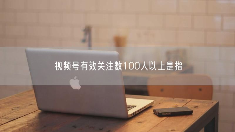 视频号有效关注数100人以上是指