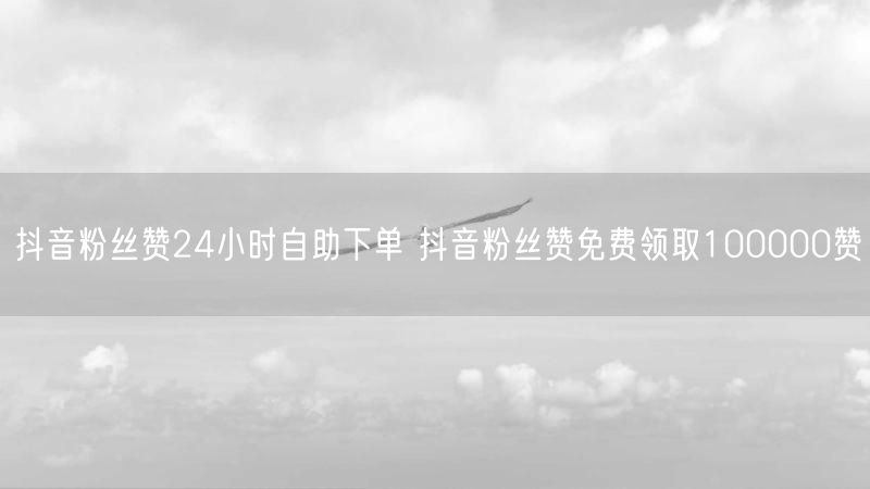 抖音粉丝赞24小时自助下单 抖音粉丝赞免费领取100000赞
