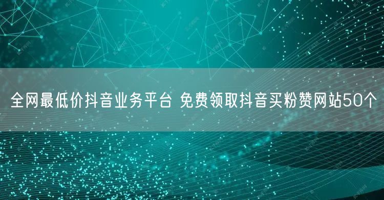 全网最低价抖音业务平台 免费领取抖音买粉赞网站50个