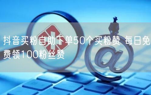 抖音买粉自助下单50个买粉赞 每日免费领100粉丝赞